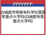 白城医学高等专科学校是国家重点大学吗(白城医专是重点大学吗)