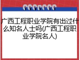 广西工程职业学院有出过什么知名人士吗(广西工程职业学院名人)