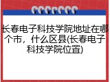 长春电子科技学院地址在哪个市，什么区县(长春电子科技学院位置)