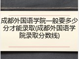 成都外国语学院一般要多少分才能录取(成都外国语学院录取分数线)