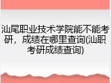 汕尾职业技术学院能不能考研，成绩在哪里查询(汕职考研成绩查询)