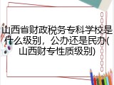山西省财政税务专科学校是什么级别，公办还是民办(山西财专性质级别)