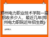 郑州电力职业技术学院一届招收多少人，最近几年(郑州电力职院近年招生数)