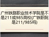 广州铁路职业技术学院是不是211或985高校(广铁职院是211/985吗)