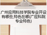 广州应用科技学院专业开设有哪些,特色在哪(广应科院专业特色)