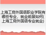 上海工商外国语职业学院有哪些专业，就业前景如何(上海工商外国语专业就业)