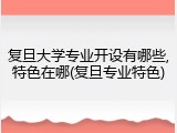 复旦大学专业开设有哪些,特色在哪(复旦专业特色)