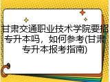 甘肃交通职业技术学院要招专升本吗，如何参考(甘肃专升本报考指南)
