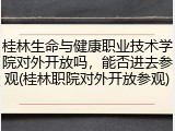 桂林生命与健康职业技术学院对外开放吗，能否进去参观(桂林职院对外开放参观)
