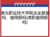 淮北职业技术学院含金量量吗，值得报吗(淮职值得报吗)