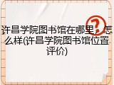 许昌学院图书馆在哪里，怎么样(许昌学院图书馆位置评价)