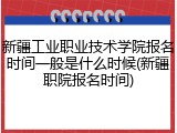 新疆工业职业技术学院报名时间一般是什么时候(新疆职院报名时间)