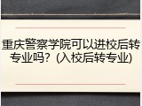 重庆警察学院可以进校后转专业吗？(入校后转专业)