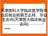 天津医科大学临床医学院毕业后就业前景怎么样，毕业生去向(天津医大临床就业去向)