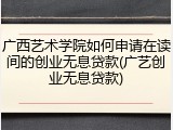 广西艺术学院如何申请在读间的创业无息贷款(广艺创业无息贷款)
