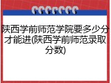 陕西学前师范学院要多少分才能进(陕西学前师范录取分数)