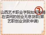 山西艺术职业学院如何申请在读间的创业无息贷款(晋艺职创业贷款申请)