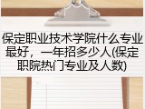 保定职业技术学院什么专业最好，一年招多少人(保定职院热门专业及人数)