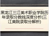黑龙江三江美术职业学院历年录取分数线深度分析(三江美院录取分解析)