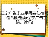 辽宁广告职业学院要住校吗，是否能走读(辽宁广告学院走读吗)