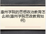 惠州学院的思想政治教育怎么样(惠州学院思政教育如何)