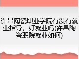 许昌陶瓷职业学院有没有就业指导，好就业吗(许昌陶瓷职院就业如何)