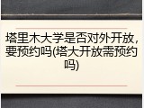 塔里木大学是否对外开放，要预约吗(塔大开放需预约吗)