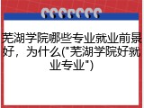 芜湖学院哪些专业就业前景好，为什么("芜湖学院好就业专业")