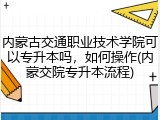 内蒙古交通职业技术学院可以专升本吗，如何操作(内蒙交院专升本流程)
