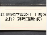 韩山师范学院如何，口碑怎么样？(韩师口碑如何)