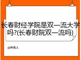 长春财经学院是双一流大学吗?(长春财院双一流吗)