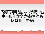 青海高等职业技术学院毕业生一般年薪多少钱(青海高职毕业生年薪)