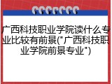 广西科技职业学院读什么专业比较有前景("广西科技职业学院前景专业")
