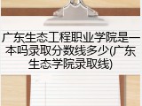 广东生态工程职业学院是一本吗录取分数线多少(广东生态学院录取线)