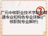 广元中核职业技术学院的普通专业和特色专业详解(广核职院专业解析)