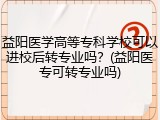 益阳医学高等专科学校可以进校后转专业吗？(益阳医专可转专业吗)