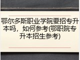 鄂尔多斯职业学院要招专升本吗，如何参考(鄂职院专升本招生参考)
