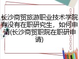 长沙商贸旅游职业技术学院有没有在职研究生，如何申请(长沙商贸职院在职研申请)