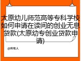 太原幼儿师范高等专科学校如何申请在读间的创业无息贷款(太原幼专创业贷款申请)