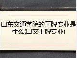 山东交通学院的王牌专业是什么(山交王牌专业)