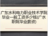 广东水利电力职业技术学院毕业一般工资多少钱(广水职院毕业薪资)