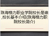 珠海格力职业学院校长是谁,校长基本介绍(珠海格力职院校长简介)