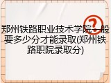 郑州铁路职业技术学院一般要多少分才能录取(郑州铁路职院录取分)