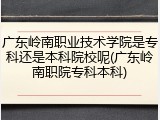 广东岭南职业技术学院是专科还是本科院校呢(广东岭南职院专科本科)