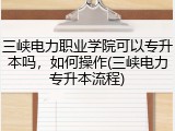 三峡电力职业学院可以专升本吗，如何操作(三峡电力专升本流程)