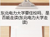东北电力大学要住校吗，是否能走读(东北电力大学走读)