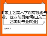 山东工艺美术学院有哪些专业，就业前景如何(山东工艺美院专业就业)