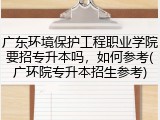 广东环境保护工程职业学院要招专升本吗，如何参考(广环院专升本招生参考)