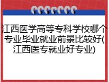 江西医学高等专科学校哪个专业毕业就业前景比较好(江西医专就业好专业)
