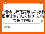 广州幼儿师范高等专科学校招生计划详细分析(广幼师专招生解析)